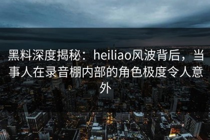 黑料深度揭秘：heiliao风波背后，当事人在录音棚内部的角色极度令人意外