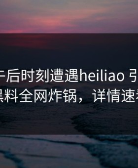 明星在午后时刻遭遇heiliao 引发联想，黑料全网炸锅，详情速看