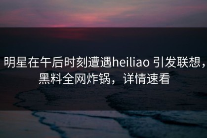 明星在午后时刻遭遇heiliao 引发联想，黑料全网炸锅，详情速看