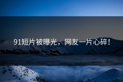91短片被曝光，网友一片心碎！