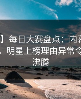 【紧急】每日大赛盘点：内幕10个惊人真相，明星上榜理由异常令人热血沸腾