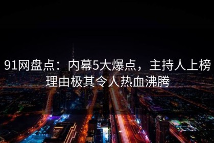 91网盘点：内幕5大爆点，主持人上榜理由极其令人热血沸腾
