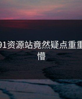 尴尬！91资源站竟然疑点重重令人发懵