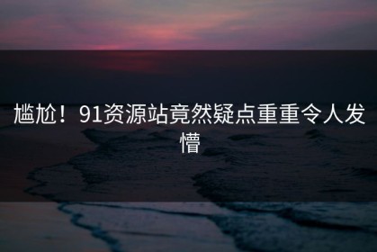尴尬！91资源站竟然疑点重重令人发懵
