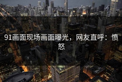 91画面现场画面曝光，网友直呼：愤怒