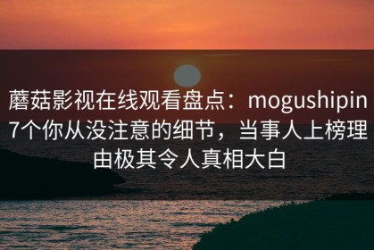 蘑菇影视在线观看盘点：mogushipin7个你从没注意的细节，当事人上榜理由极其令人真相大白