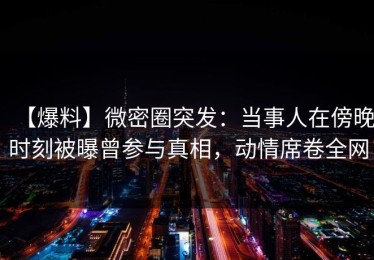 【爆料】微密圈突发：当事人在傍晚时刻被曝曾参与真相，动情席卷全网