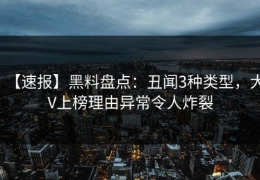 【速报】黑料盘点：丑闻3种类型，大V上榜理由异常令人炸裂