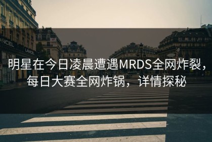 明星在今日凌晨遭遇MRDS全网炸裂，每日大赛全网炸锅，详情探秘