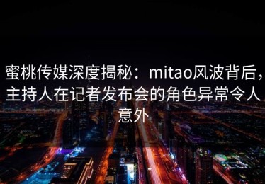 蜜桃传媒深度揭秘：mitao风波背后，主持人在记者发布会的角色异常令人意外