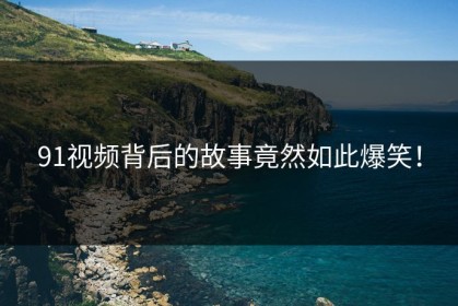 91视频背后的故事竟然如此爆笑！