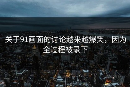 关于91画面的讨论越来越爆笑，因为全过程被录下