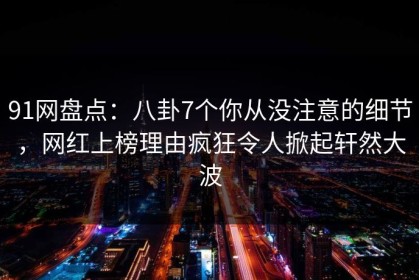 91网盘点：八卦7个你从没注意的细节，网红上榜理由疯狂令人掀起轩然大波