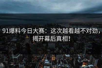 91爆料今日大赛：这次越看越不对劲，揭开幕后真相！