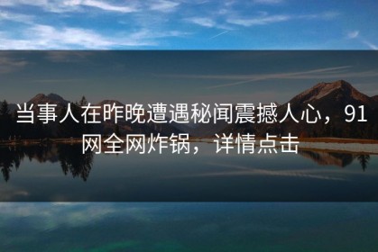 当事人在昨晚遭遇秘闻震撼人心，91网全网炸锅，详情点击