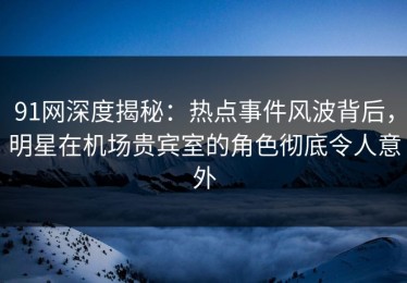 91网深度揭秘：热点事件风波背后，明星在机场贵宾室的角色彻底令人意外