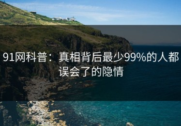 91网科普：真相背后最少99%的人都误会了的隐情