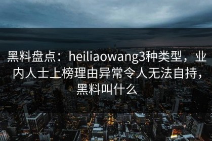 黑料盘点：heiliaowang3种类型，业内人士上榜理由异常令人无法自持，黑料叫什么
