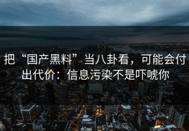 把“国产黑料”当八卦看，可能会付出代价：信息污染不是吓唬你
