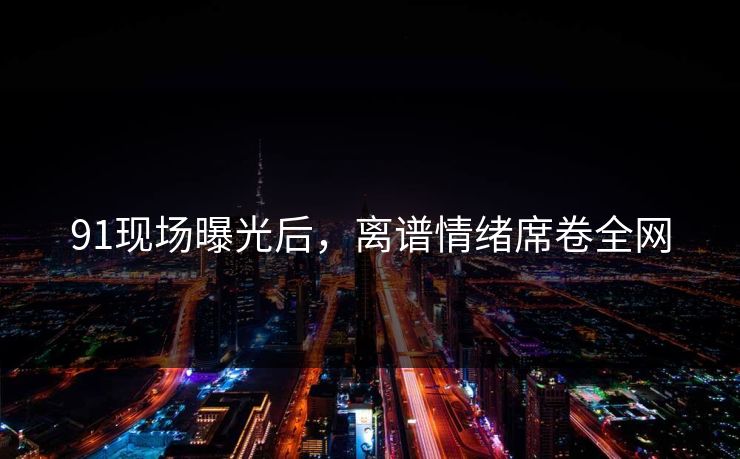 91现场曝光后，离谱情绪席卷全网