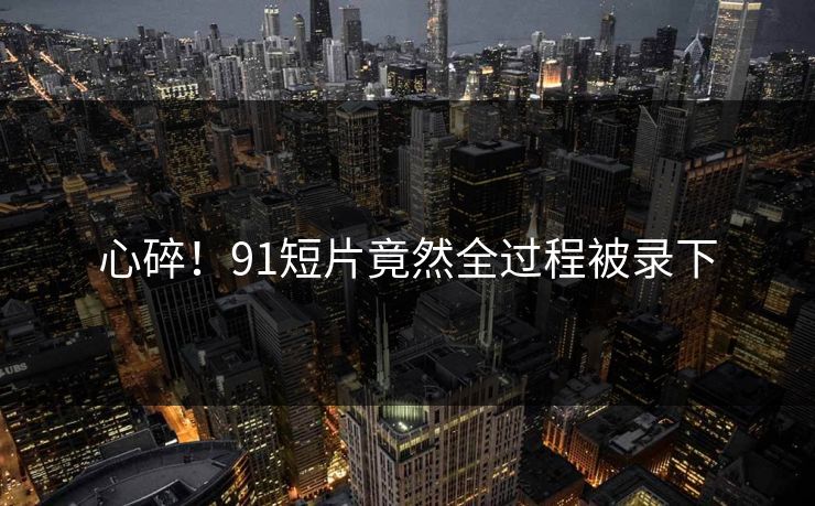 心碎！91短片竟然全过程被录下