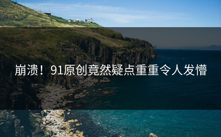 崩溃！91原创竟然疑点重重令人发懵
