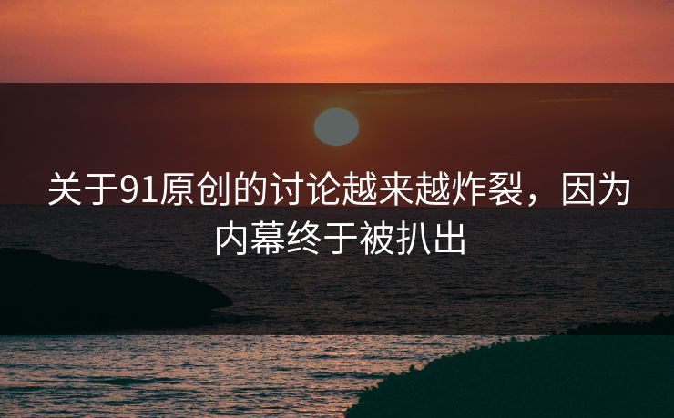 关于91原创的讨论越来越炸裂，因为内幕终于被扒出