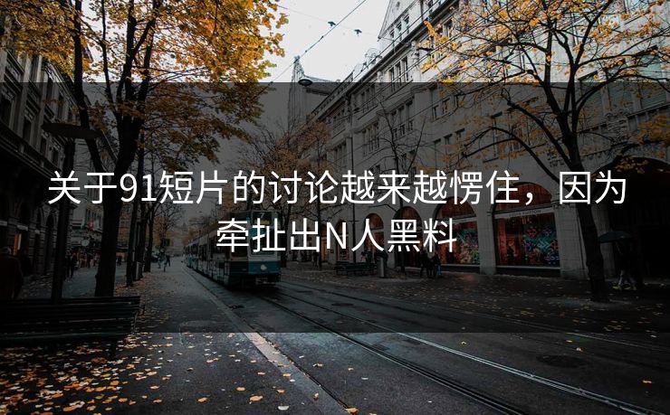 关于91短片的讨论越来越愣住，因为牵扯出N人黑料