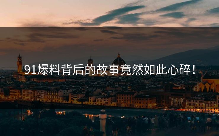 91爆料背后的故事竟然如此心碎！