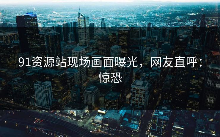 91资源站现场画面曝光，网友直呼：惊恐