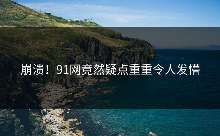 崩溃！91网竟然疑点重重令人发懵