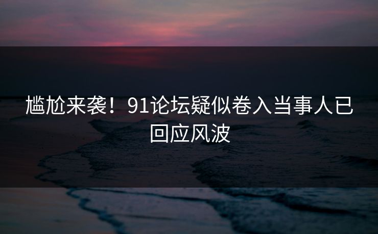 尴尬来袭！91论坛疑似卷入当事人已回应风波