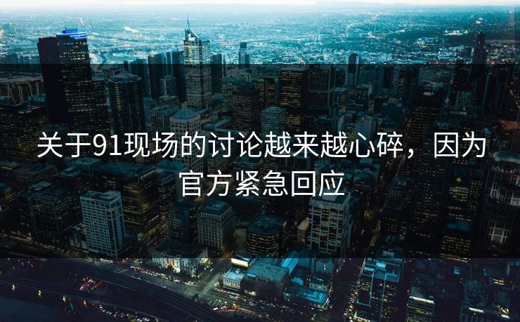 关于91现场的讨论越来越心碎，因为官方紧急回应