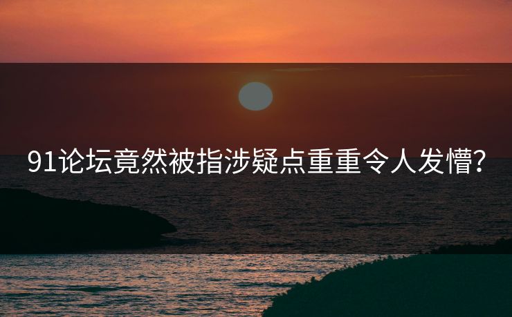 91论坛竟然被指涉疑点重重令人发懵？