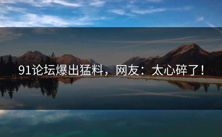 91论坛爆出猛料，网友：太心碎了！