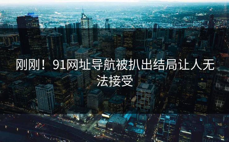 刚刚！91网址导航被扒出结局让人无法接受