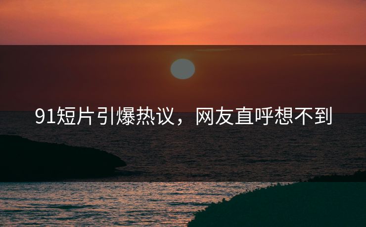 91短片引爆热议，网友直呼想不到