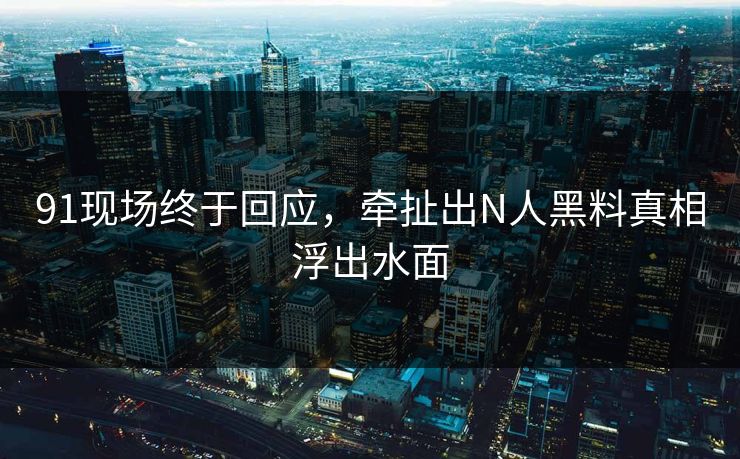 91现场终于回应，牵扯出N人黑料真相浮出水面