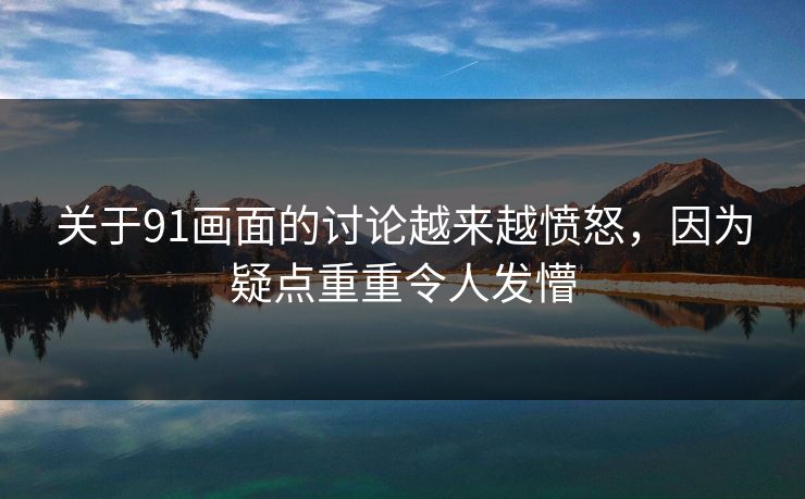 关于91画面的讨论越来越愤怒，因为疑点重重令人发懵
