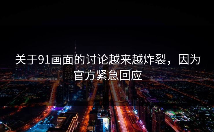 关于91画面的讨论越来越炸裂，因为官方紧急回应
