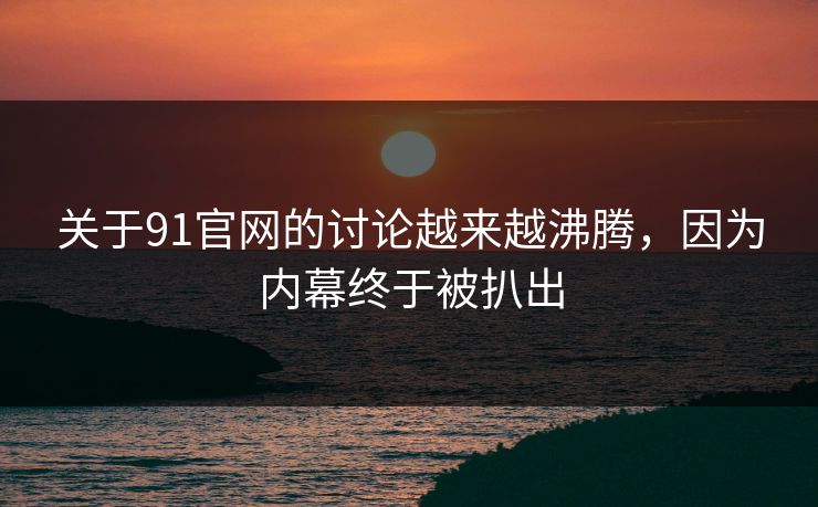 关于91官网的讨论越来越沸腾，因为内幕终于被扒出