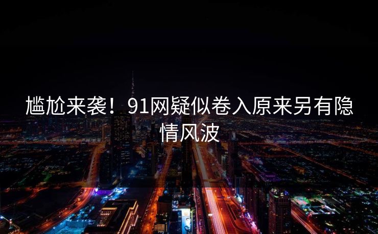 尴尬来袭！91网疑似卷入原来另有隐情风波