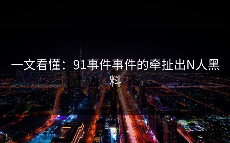 一文看懂：91事件事件的牵扯出N人黑料