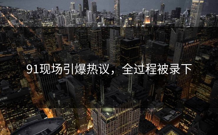 91现场引爆热议，全过程被录下