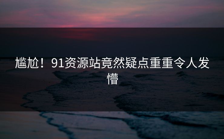 尴尬！91资源站竟然疑点重重令人发懵
