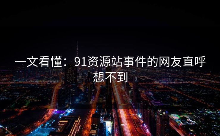 一文看懂：91资源站事件的网友直呼想不到