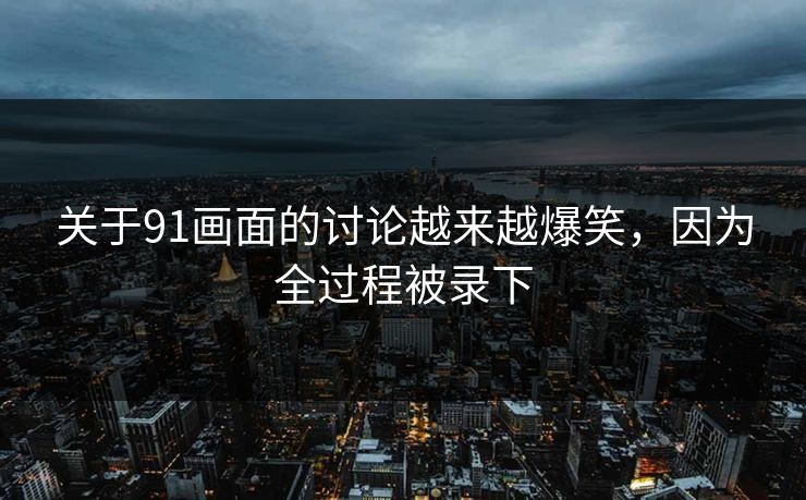 关于91画面的讨论越来越爆笑，因为全过程被录下