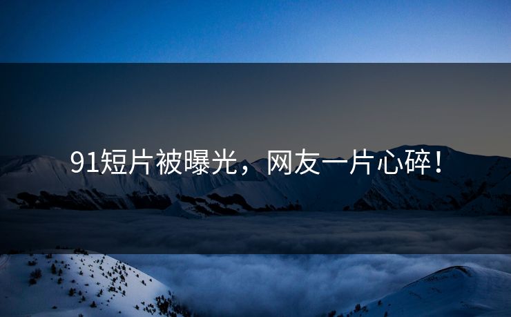 91短片被曝光，网友一片心碎！