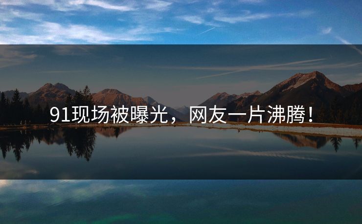 91现场被曝光，网友一片沸腾！