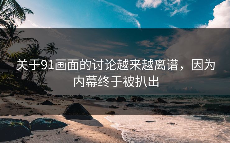 关于91画面的讨论越来越离谱，因为内幕终于被扒出